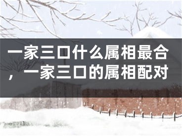 一家三口什么属相最合,一家三口的属相配对