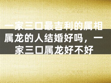 一家三口最吉利的属相属龙的人结婚好吗,一家三口属龙好不好