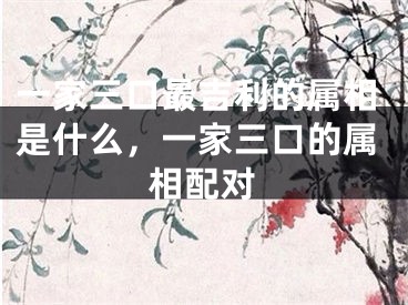 一家三口最吉利的属相是什么,一家三口的属相配对