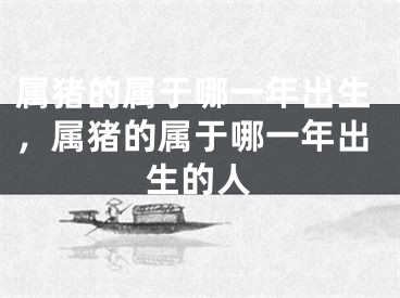 属猪的属于哪一年出生，属猪的属于哪一年出生的人