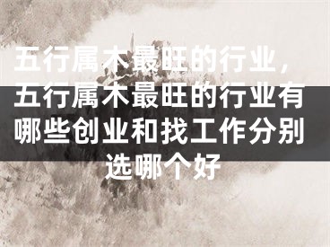 五行属木最旺的行业，五行属木最旺的行业有哪些创业和找工作分别选哪个好