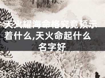 天火耀海命格究竟预示着什么,天火命起什么名字好