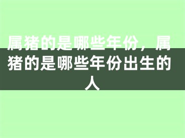 属猪的是哪些年份，属猪的是哪些年份出生的人
