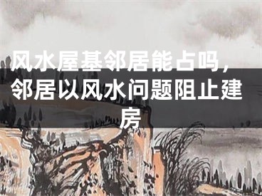 风水屋基邻居能占吗，邻居以风水问题阻止建房