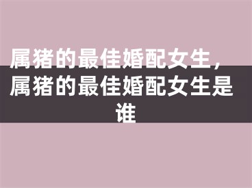 属猪的最佳婚配女生，属猪的最佳婚配女生是谁