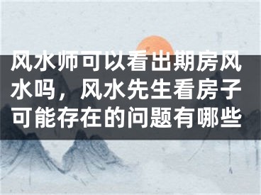 风水师可以看出期房风水吗，风水先生看房子可能存在的问题有哪些