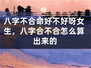 八字不合命好不好呀女生，八字合不合怎么算出来的