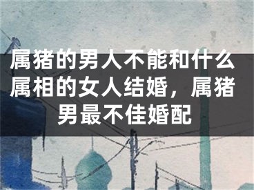 属猪的男人不能和什么属相的女人结婚，属猪男最不佳婚配