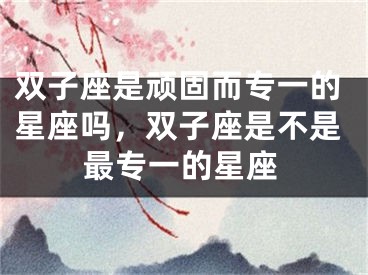 双子座是顽固而专一的星座吗，双子座是不是最专一的星座