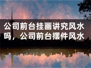 公司前台挂画讲究风水吗，公司前台摆件风水