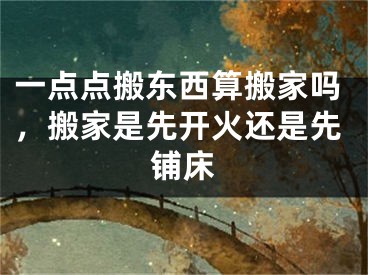 一点点搬东西算搬家吗,搬家是先开火还是先铺床