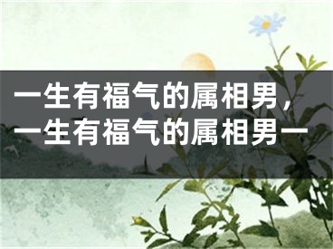一生有福气的属相男，一生有福气的属相男一