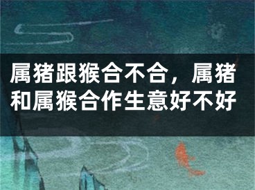 属猪跟猴合不合，属猪和属猴合作生意好不好