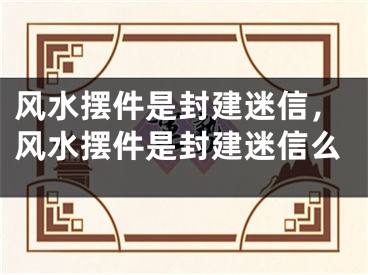 风水摆件是封建迷信，风水摆件是封建迷信么