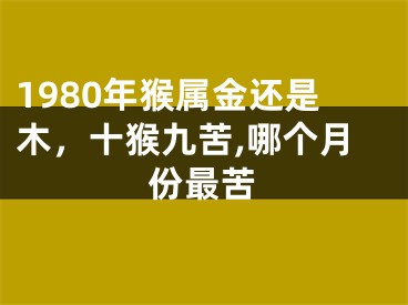 1980年猴属金还是木，十猴九苦,哪个月份最苦