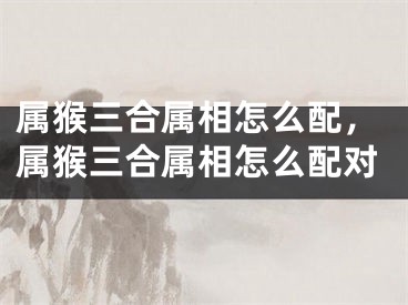 属猴三合属相怎么配，属猴三合属相怎么配对