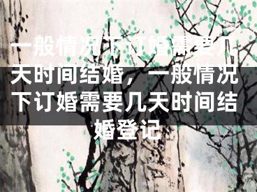 一般情况下订婚需要几天时间结婚，一般情况下订婚需要几天时间结婚登记