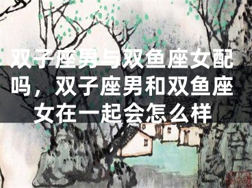 双子座男与双鱼座女配吗，双子座男和双鱼座女在一起会怎么样