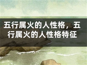 五行属火的人性格，五行属火的人性格特征