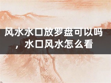 风水水口放罗盘可以吗，水口风水怎么看