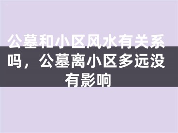 公墓和小区风水有关系吗，公墓离小区多远没有影响