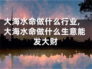 大海水命做什么行业,大海水命做什么生意能发大财