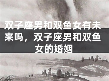 双子座男和双鱼女有未来吗，双子座男和双鱼女的婚姻