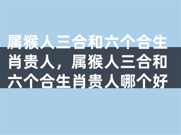 属猴人三合和六个合生肖贵人，属猴人三合和六个合生肖贵人哪个好