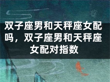 双子座男和天秤座女配吗，双子座男和天秤座女配对指数