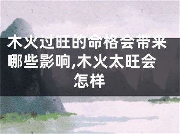 木火过旺的命格会带来哪些影响,木火太旺会怎样