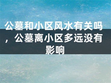 公墓和小区风水有关吗,公墓离小区多远没有影响