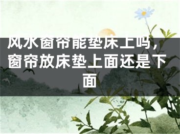 风水窗帘能垫床上吗,窗帘放床垫上面还是下面