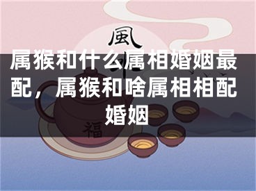 属猴和什么属相婚姻最配，属猴和啥属相相配婚姻