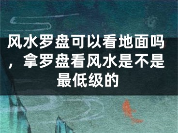 风水罗盘可以看地面吗，拿罗盘看风水是不是最低级的