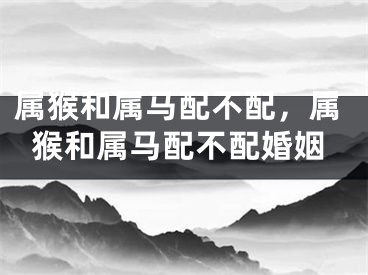属猴和属马配不配，属猴和属马配不配婚姻