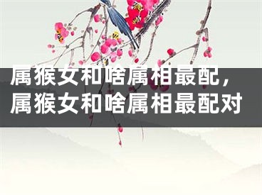 属猴女和啥属相最配，属猴女和啥属相最配对