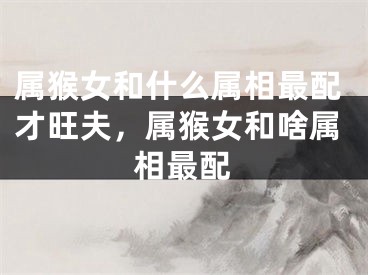 属猴女和什么属相最配才旺夫，属猴女和啥属相最配