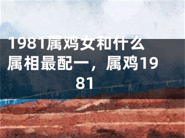 1981属鸡女和什么属相最配一，属鸡1981