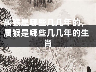 属猴是哪些几几年的，属猴是哪些几几年的生肖