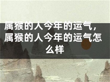 属猴的人今年的运气，属猴的人今年的运气怎么样