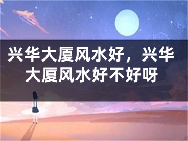 兴华大厦风水好，兴华大厦风水好不好呀
