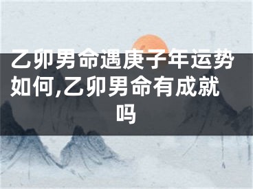 乙卯男命遇庚子年运势如何,乙卯男命有成就吗