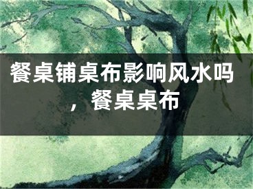 餐桌铺桌布影响风水吗，餐桌桌布