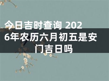 今日吉时查询 2026年农历六月初五是安门吉日吗