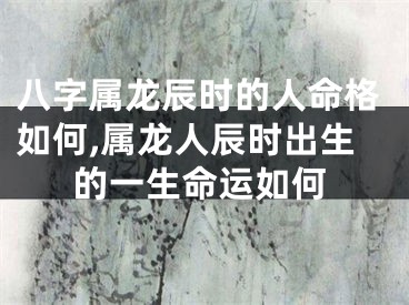 八字属龙辰时的人命格如何,属龙人辰时出生的一生命运如何
