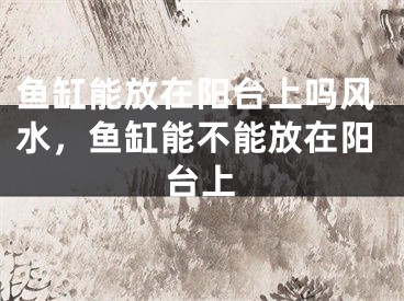 鱼缸能放在阳台上吗风水，鱼缸能不能放在阳台上
