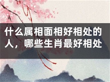 什么属相面相好相处的人,哪些生肖最好相处