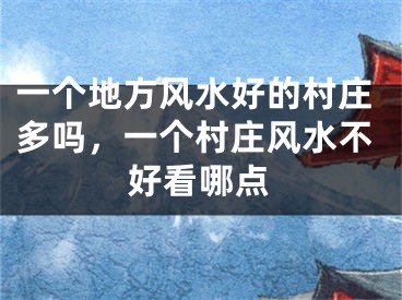 一个地方风水好的村庄多吗，一个村庄风水不好看哪点