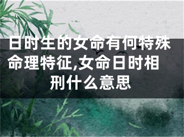 日时生的女命有何特殊命理特征,女命日时相刑什么意思