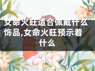 女命火旺适合佩戴什么饰品,女命火旺预示着什么